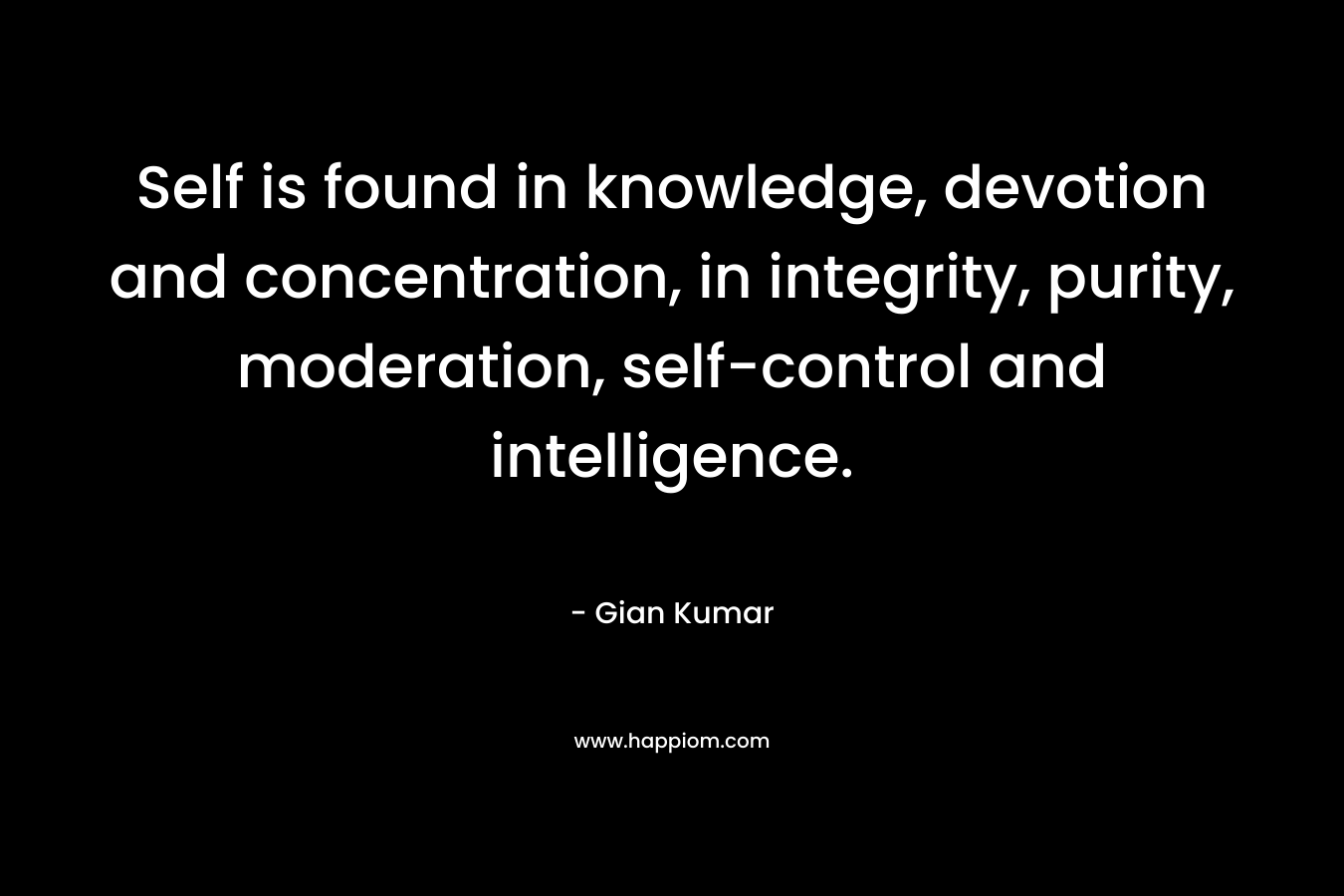 Self is found in knowledge, devotion and concentration, in integrity, purity, moderation, self-control and intelligence. – Gian Kumar
