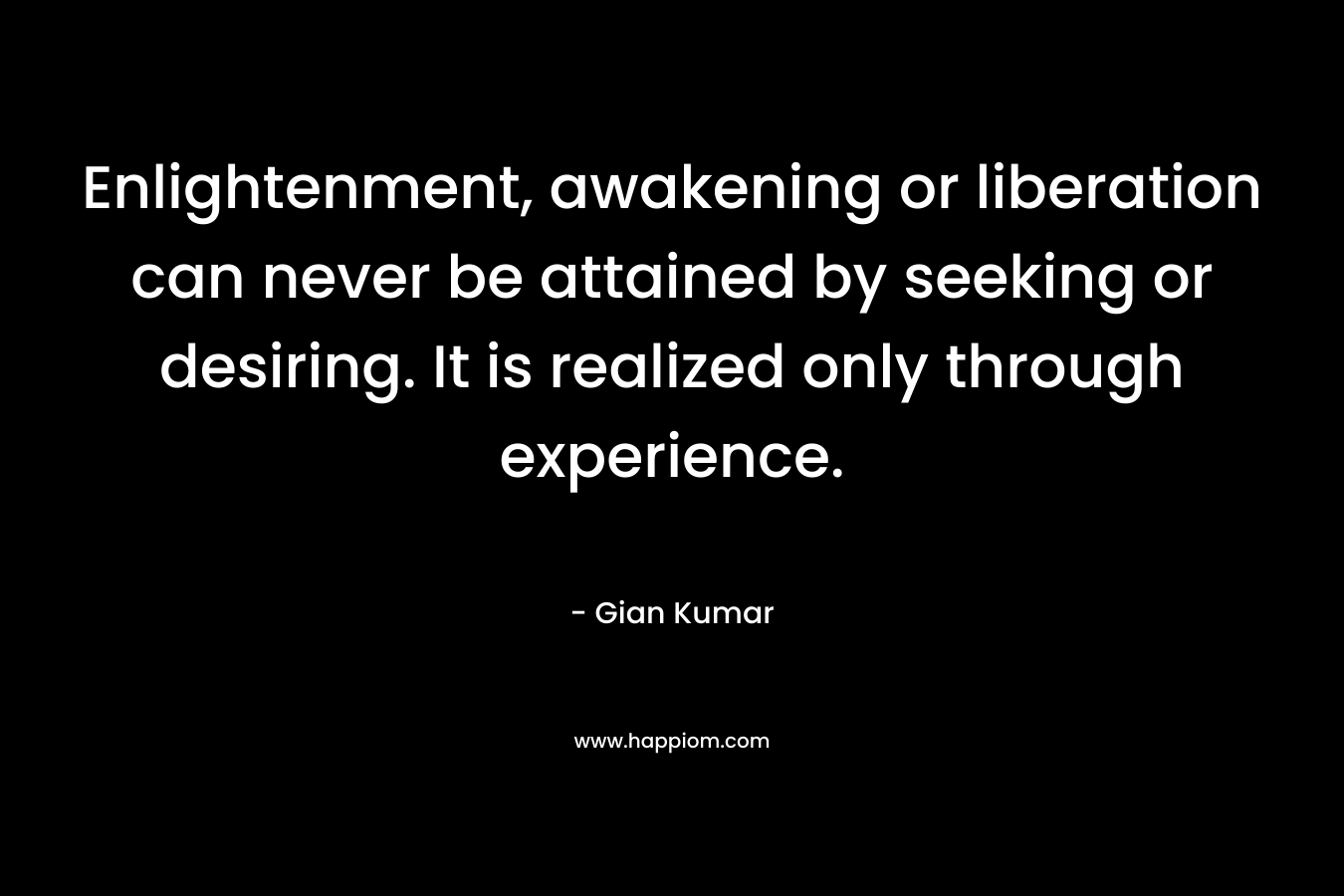 Enlightenment, awakening or liberation can never be attained by seeking or desiring. It is realized only through experience. – Gian Kumar