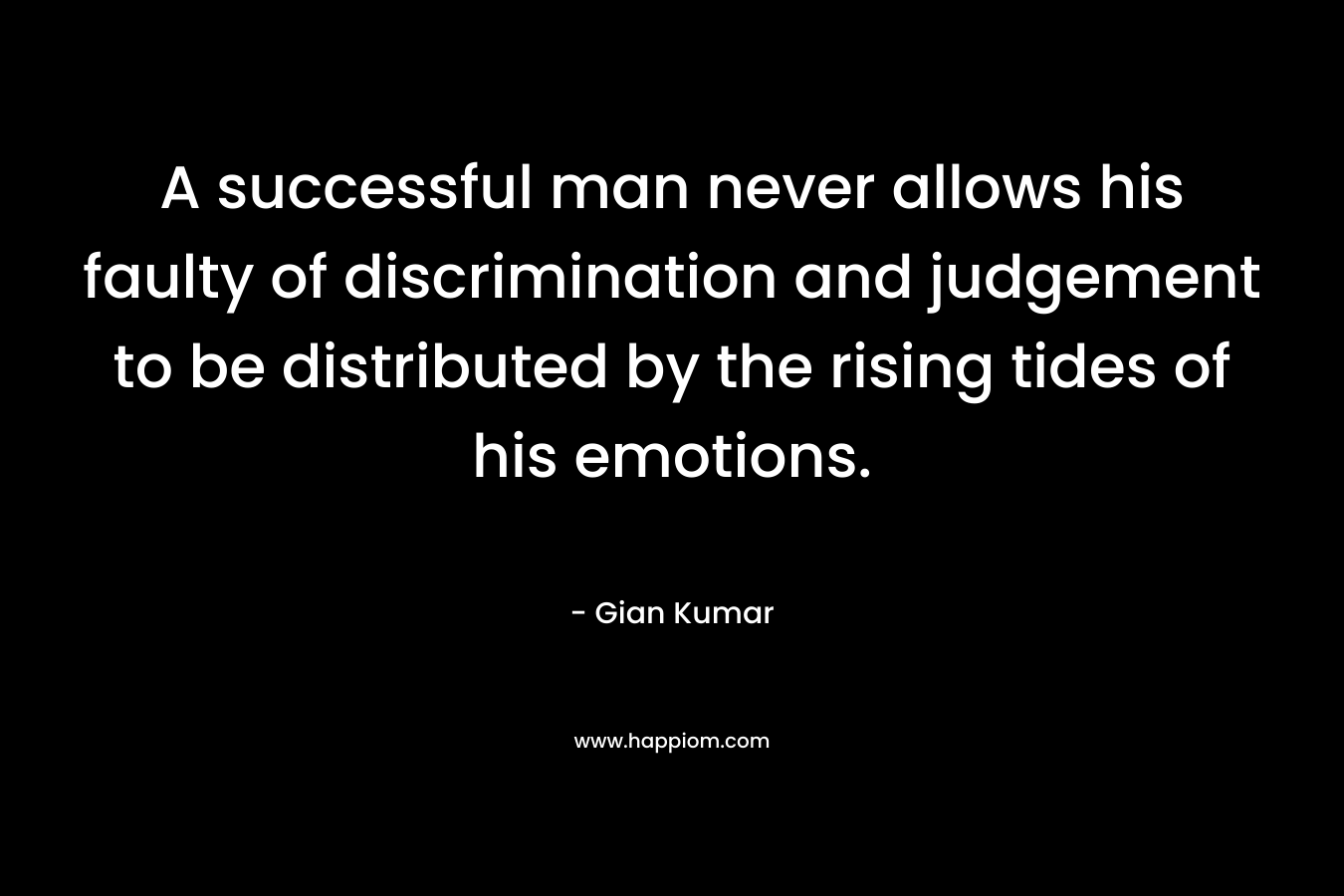 A successful man never allows his faulty of discrimination and judgement to be distributed by the rising tides of his emotions. – Gian Kumar