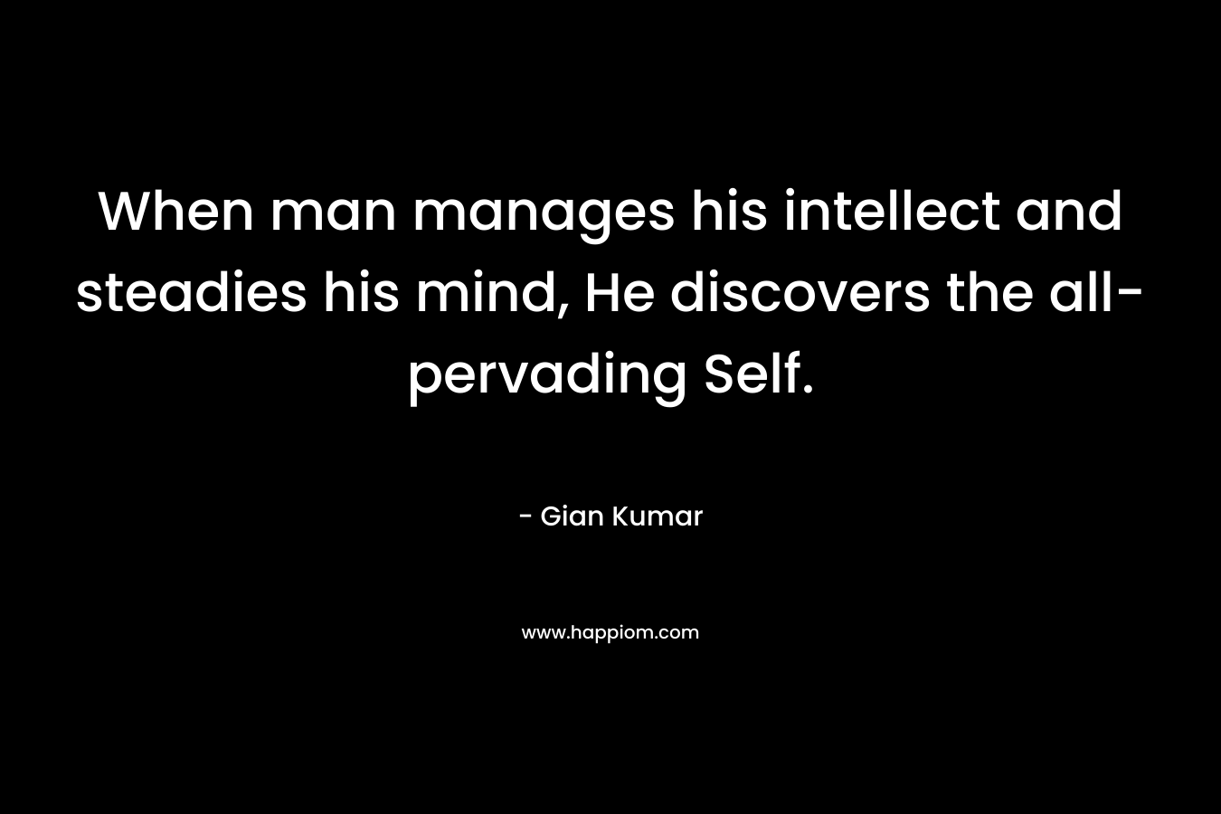 When man manages his intellect and steadies his mind, He discovers the all-pervading Self. – Gian Kumar