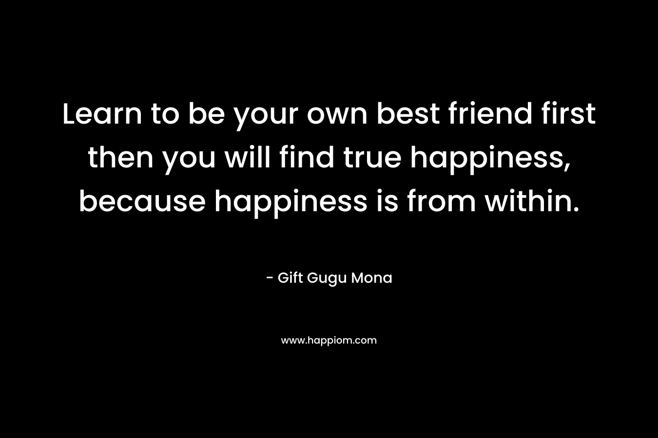 Learn to be your own best friend first then you will find true happiness, because happiness is from within.
