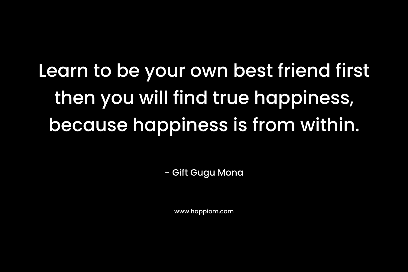Learn to be your own best friend first then you will find true happiness, because happiness is from within. – Gift Gugu Mona