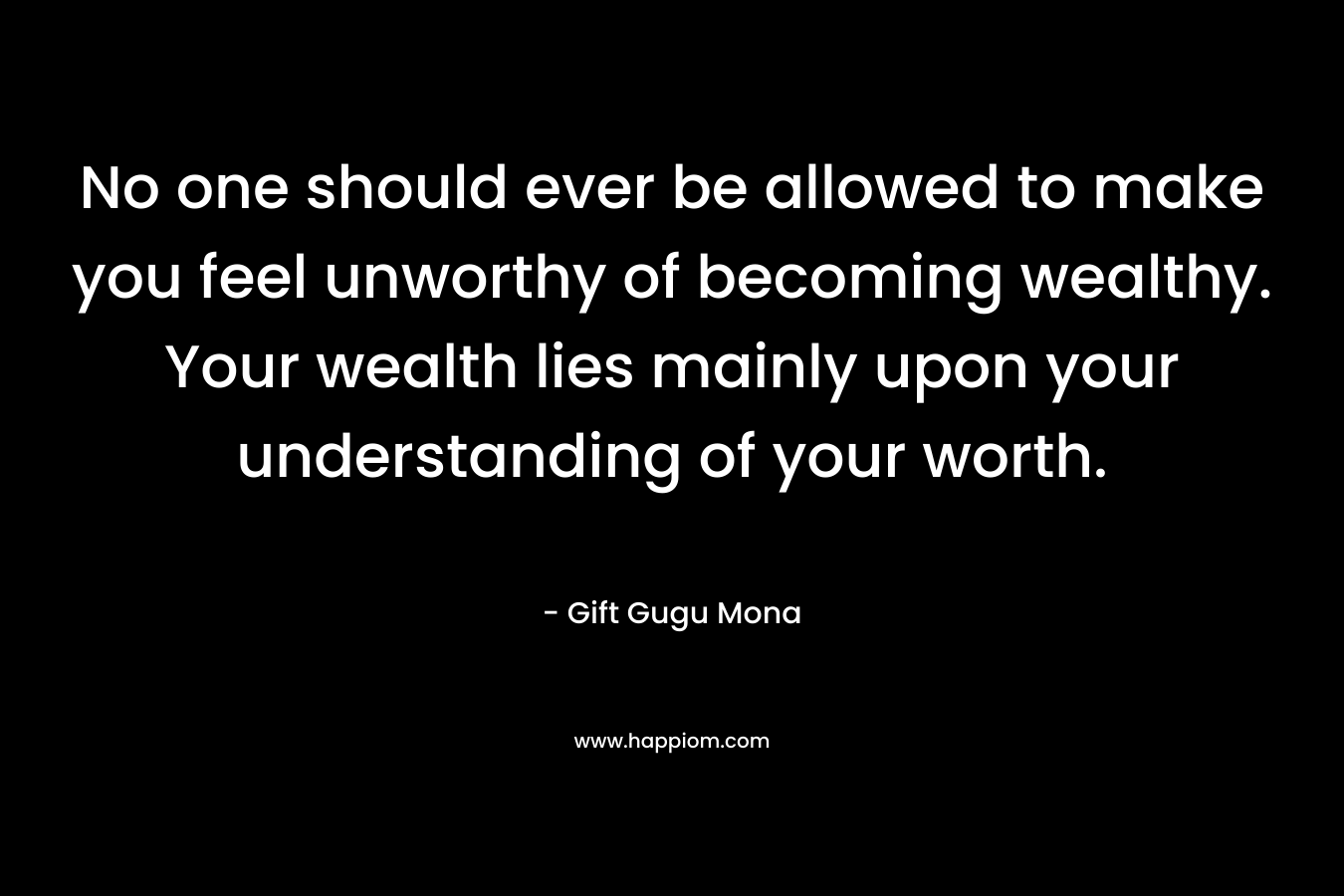 No one should ever be allowed to make you feel unworthy of becoming wealthy. Your wealth lies mainly upon your understanding of your worth.