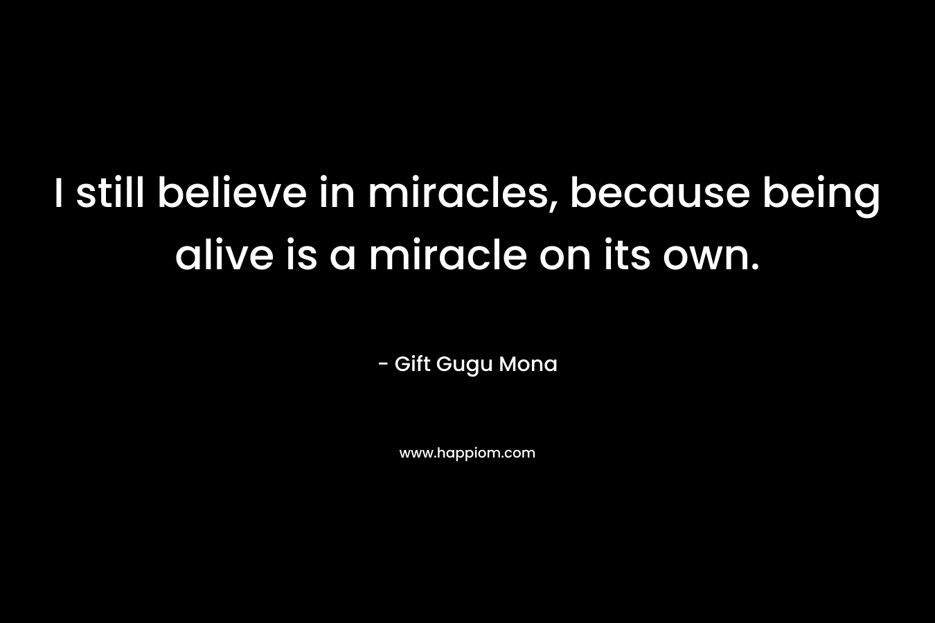 I still believe in miracles, because being alive is a miracle on its own.