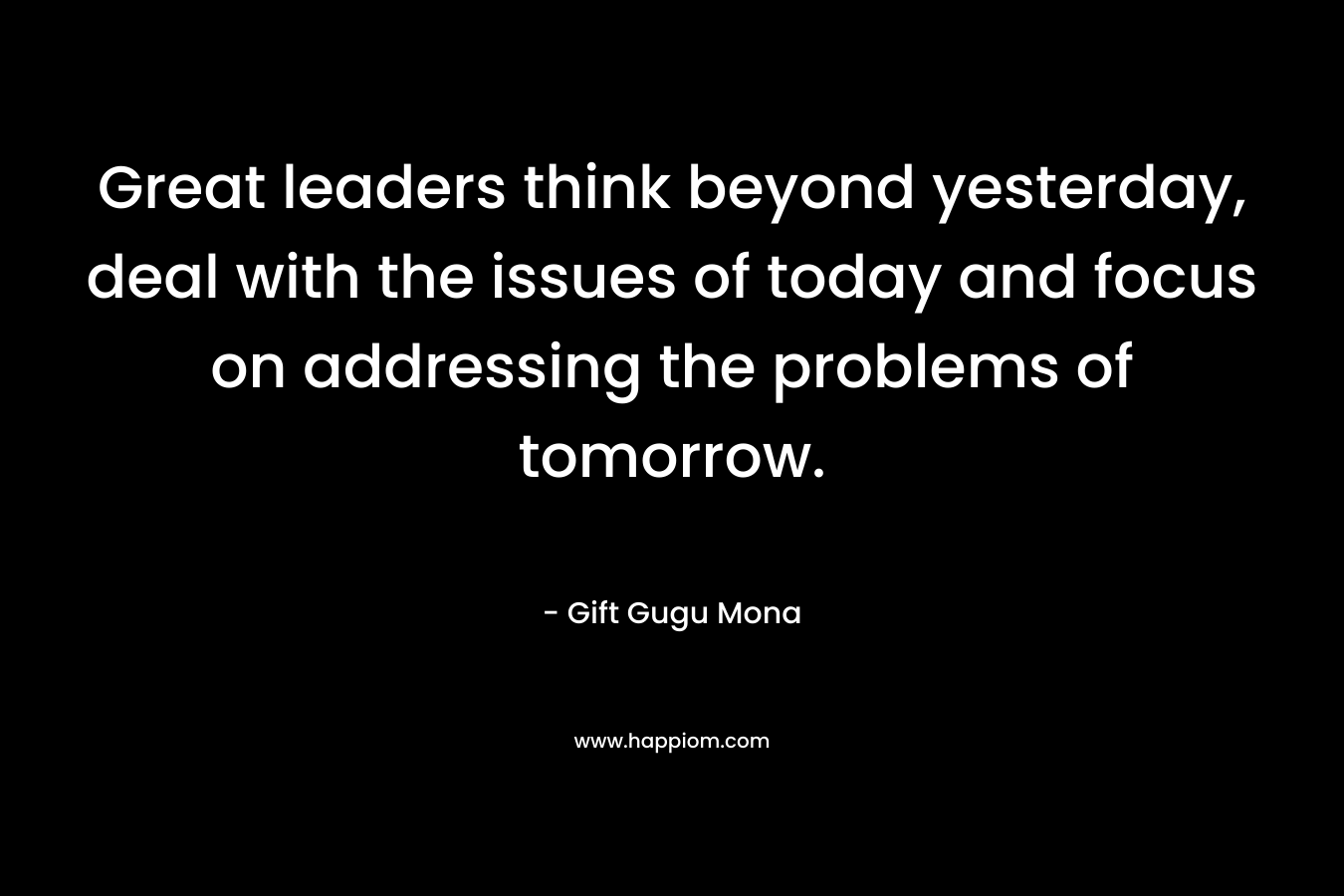 Great leaders think beyond yesterday, deal with the issues of today and focus on addressing the problems of tomorrow.