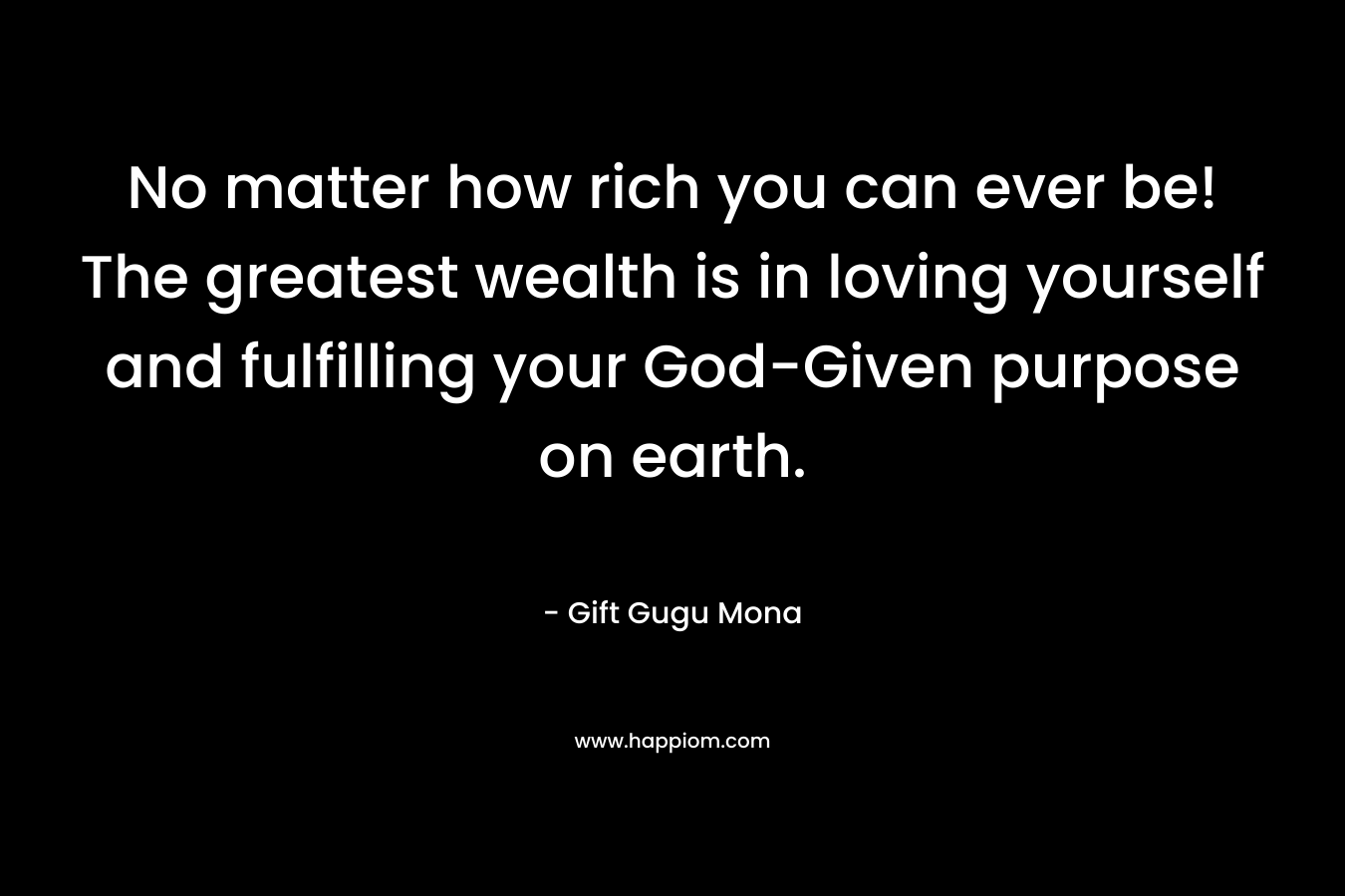 No matter how rich you can ever be! The greatest wealth is in loving yourself and fulfilling your God-Given purpose on earth. – Gift Gugu Mona