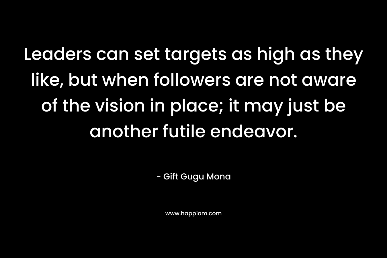 Leaders can set targets as high as they like, but when followers are not aware of the vision in place; it may just be another futile endeavor.