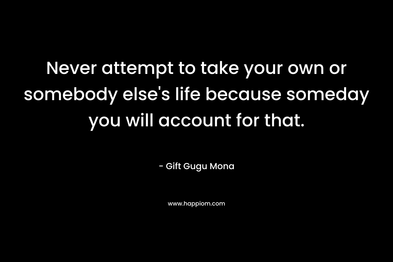 Never attempt to take your own or somebody else's life because someday you will account for that.