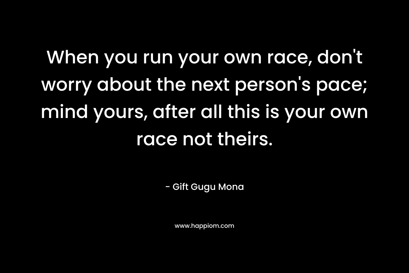 When you run your own race, don't worry about the next person's pace; mind yours, after all this is your own race not theirs.