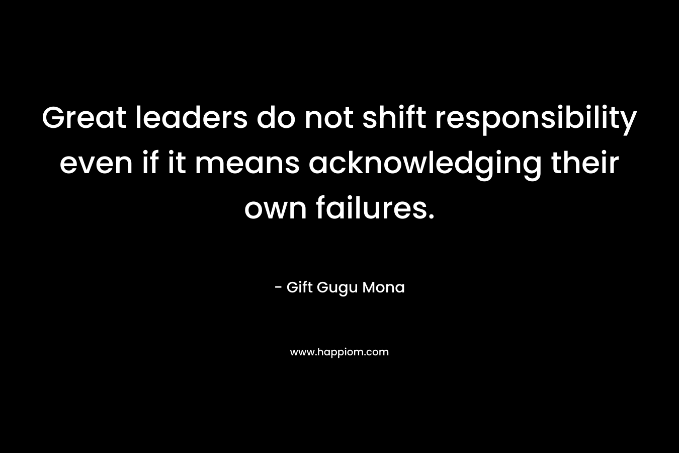Great leaders do not shift responsibility even if it means acknowledging their own failures. – Gift Gugu Mona