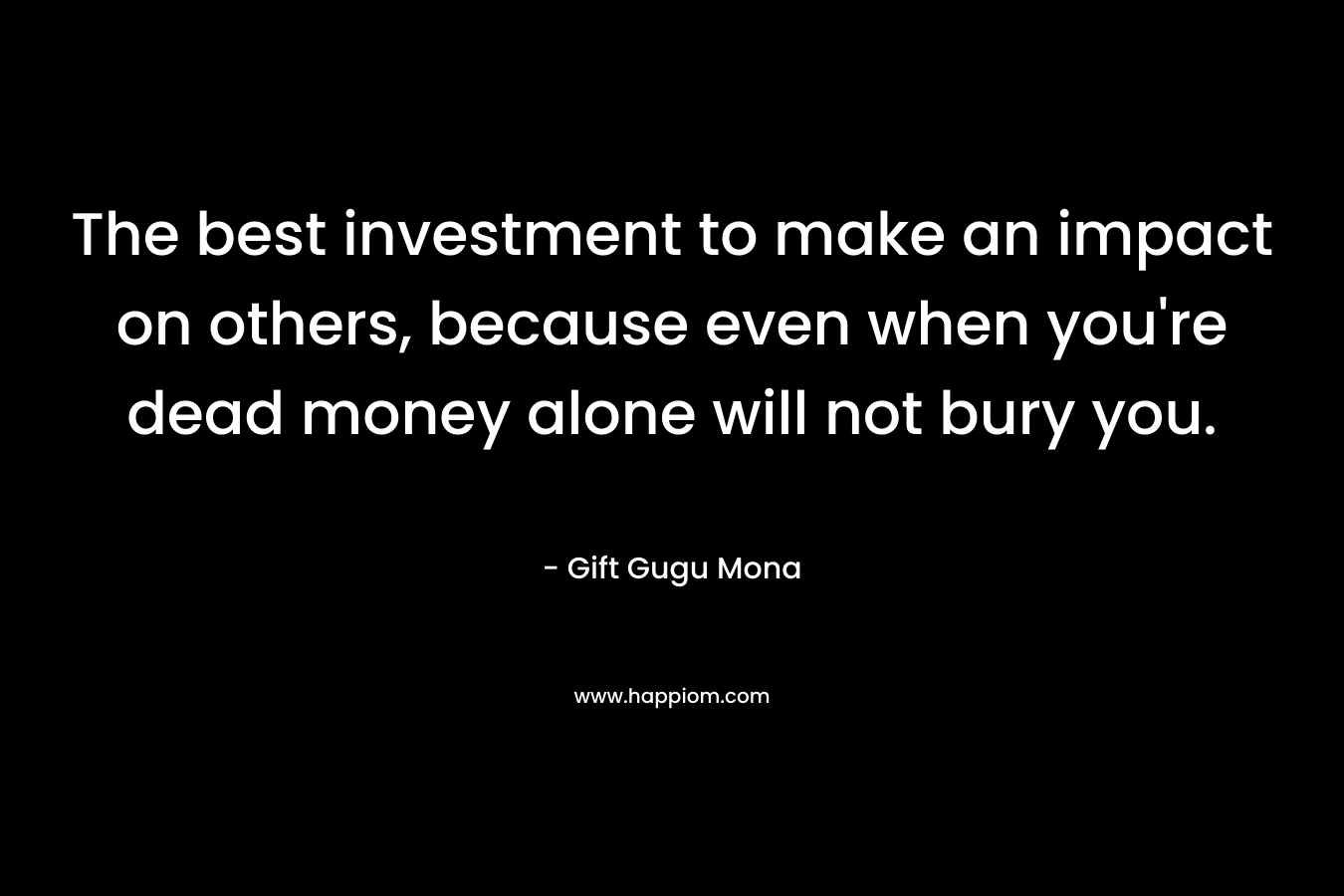 The best investment to make an impact on others, because even when you're dead money alone will not bury you.