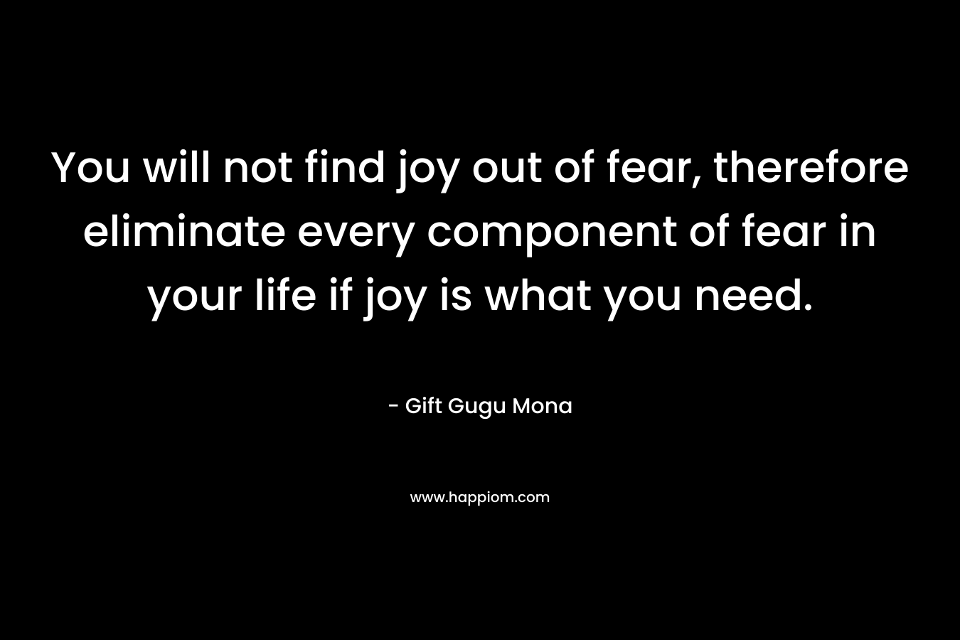 You will not find joy out of fear, therefore eliminate every component of fear in your life if joy is what you need. – Gift Gugu Mona