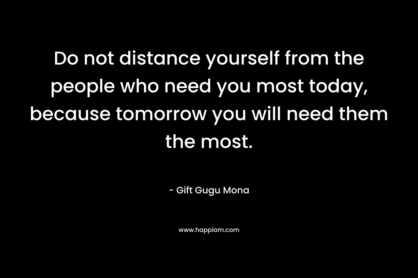 Do not distance yourself from the people who need you most today, because tomorrow you will need them the most.