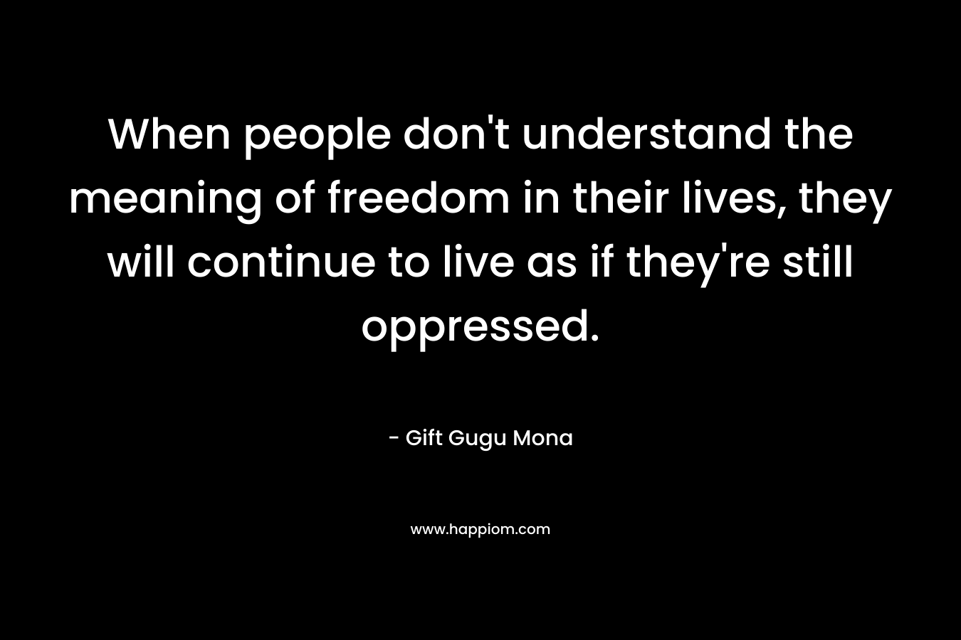 When people don't understand the meaning of freedom in their lives, they will continue to live as if they're still oppressed.