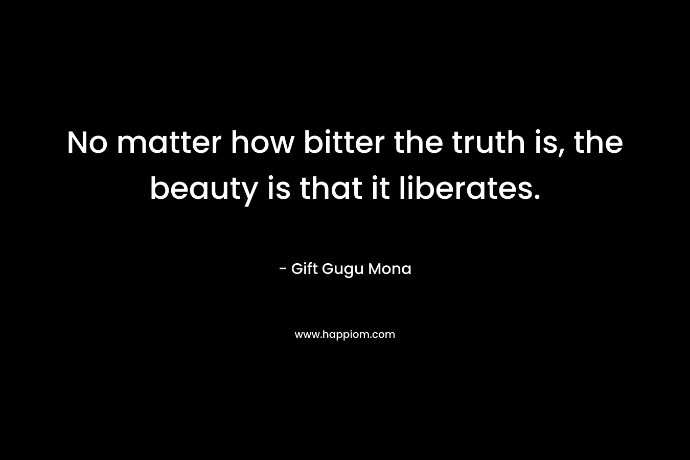 No matter how bitter the truth is, the beauty is that it liberates.