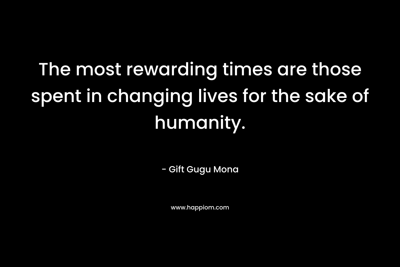 The most rewarding times are those spent in changing lives for the sake of humanity.