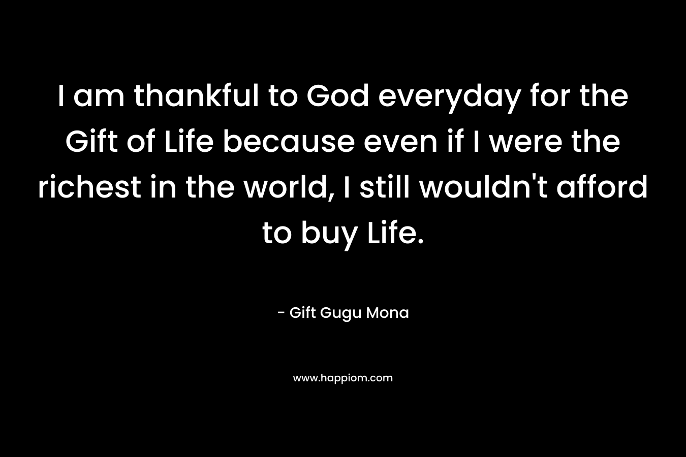 I am thankful to God everyday for the Gift of Life because even if I were the richest in the world, I still wouldn’t afford to buy Life. – Gift Gugu Mona