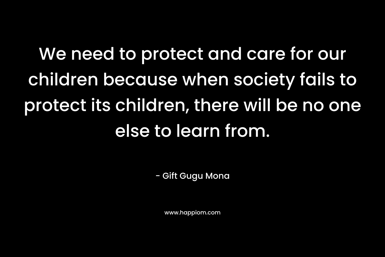 We need to protect and care for our children because when society fails to protect its children, there will be no one else to learn from.