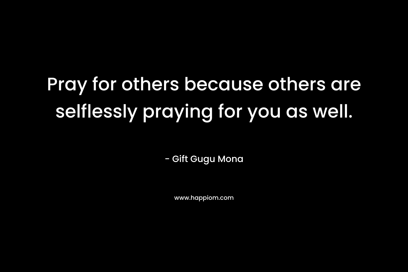Pray for others because others are selflessly praying for you as well.