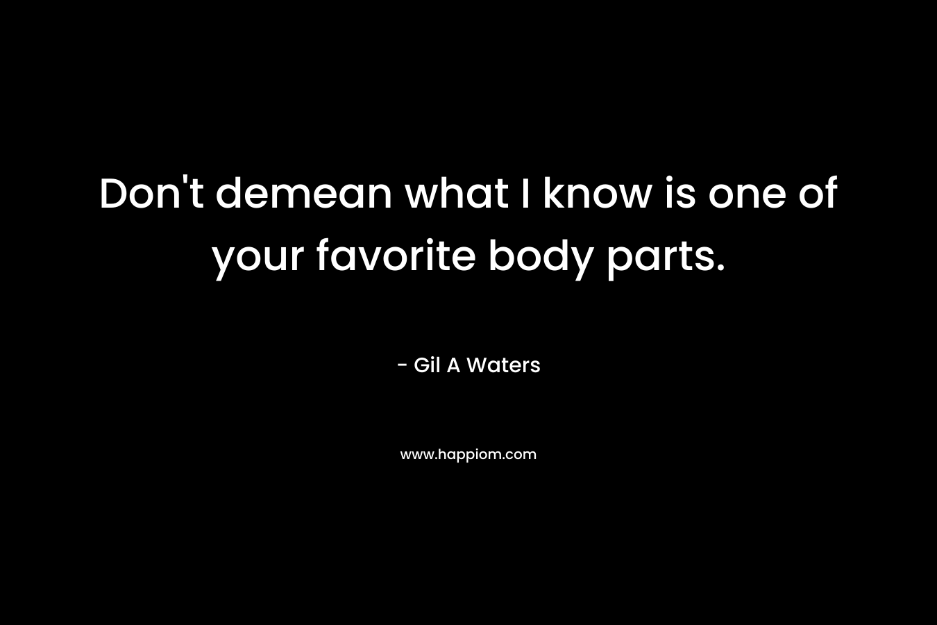 Don’t demean what I know is one of your favorite body parts. – Gil A Waters