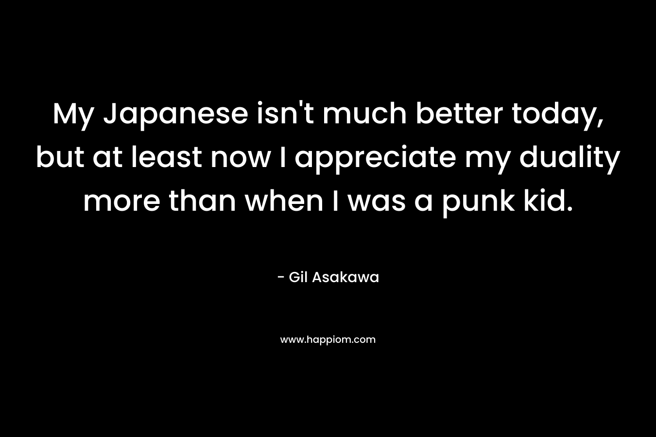 My Japanese isn’t much better today, but at least now I appreciate my duality more than when I was a punk kid. – Gil Asakawa