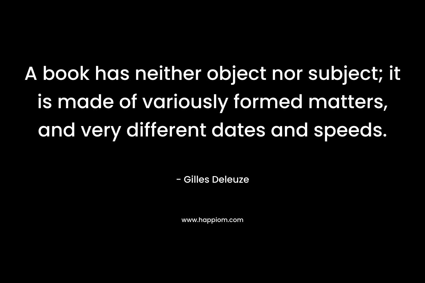 A book has neither object nor subject; it is made of variously formed matters, and very different dates and speeds. – Gilles Deleuze