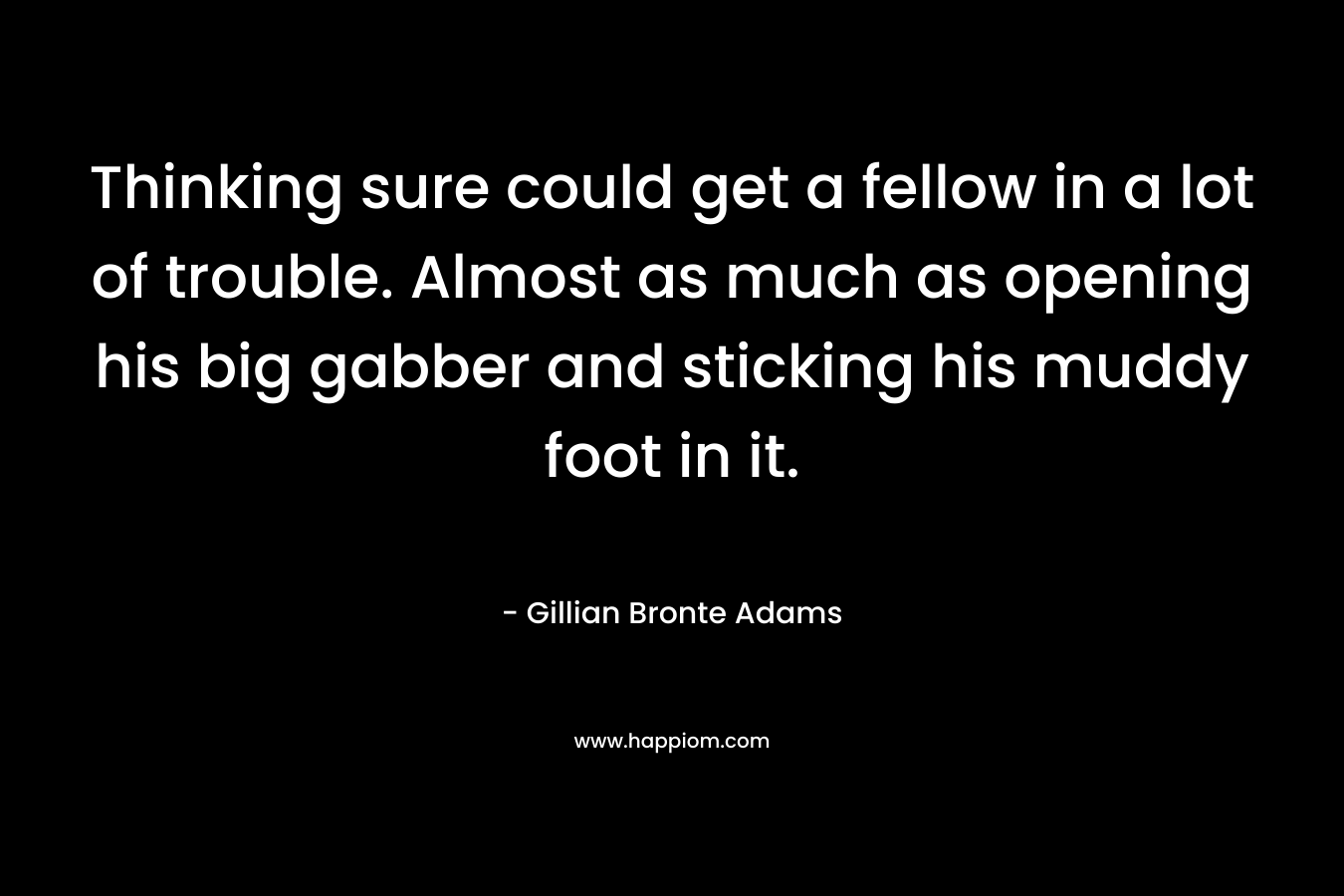 Thinking sure could get a fellow in a lot of trouble. Almost as much as opening his big gabber and sticking his muddy foot in it. – Gillian Bronte Adams