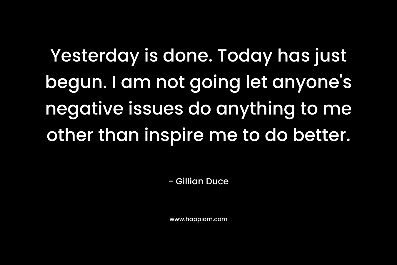 Yesterday is done. Today has just begun. I am not going let anyone’s negative issues do anything to me other than inspire me to do better. – Gillian Duce
