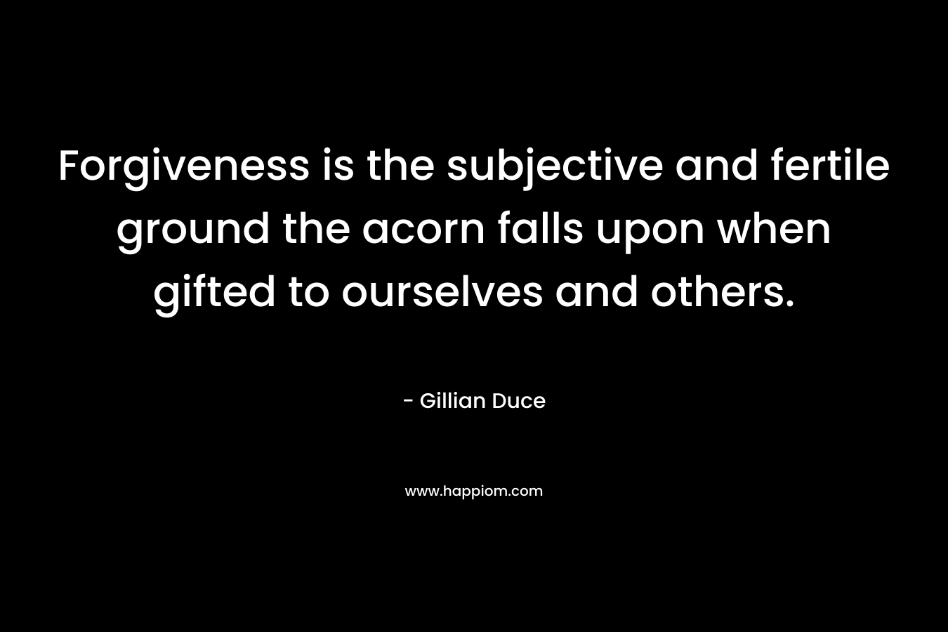 Forgiveness is the subjective and fertile ground the acorn falls upon when gifted to ourselves and others.