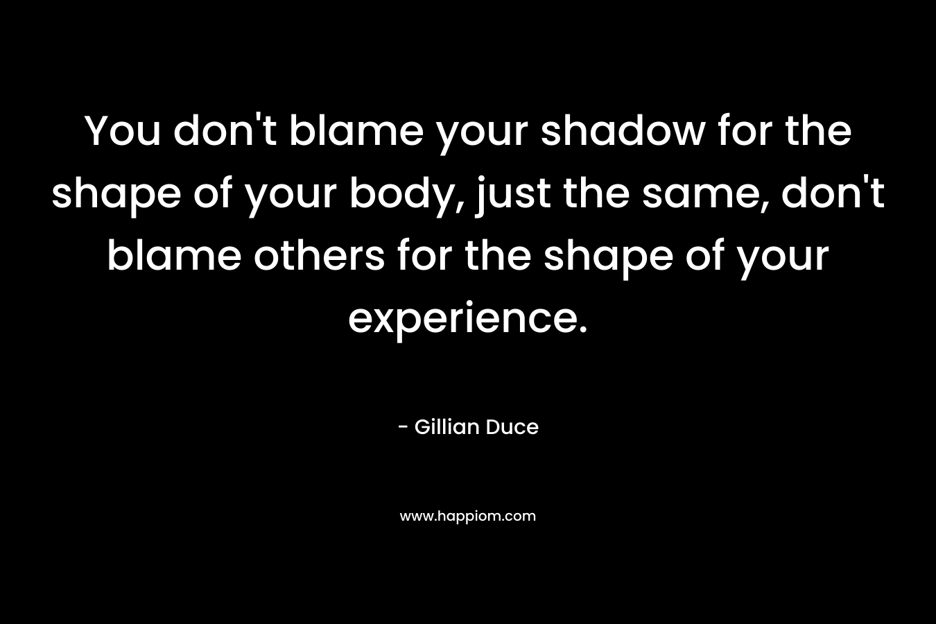 You don't blame your shadow for the shape of your body, just the same, don't blame others for the shape of your experience.