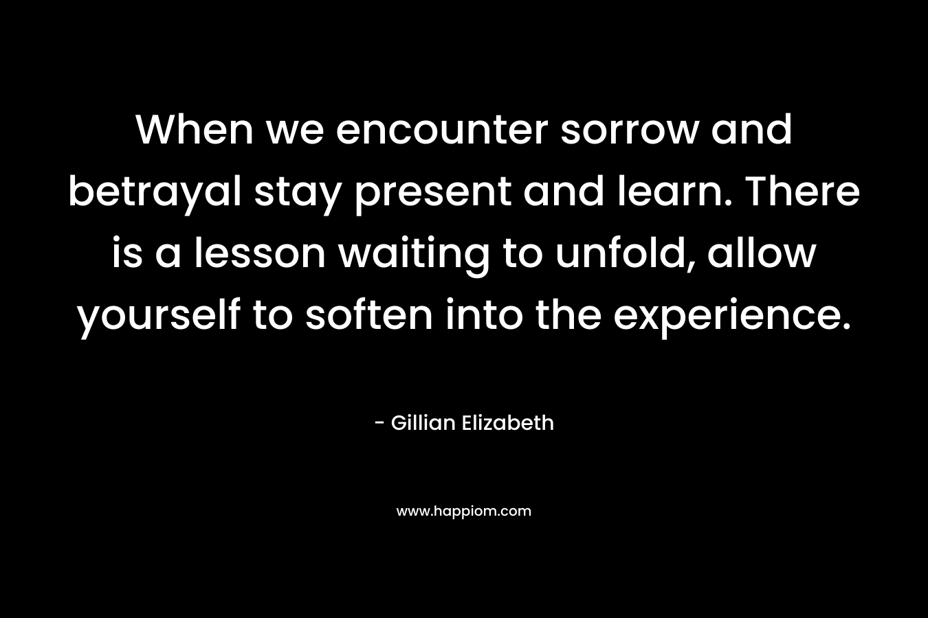 When we encounter sorrow and betrayal stay present and learn. There is a lesson waiting to unfold, allow yourself to soften into the experience.