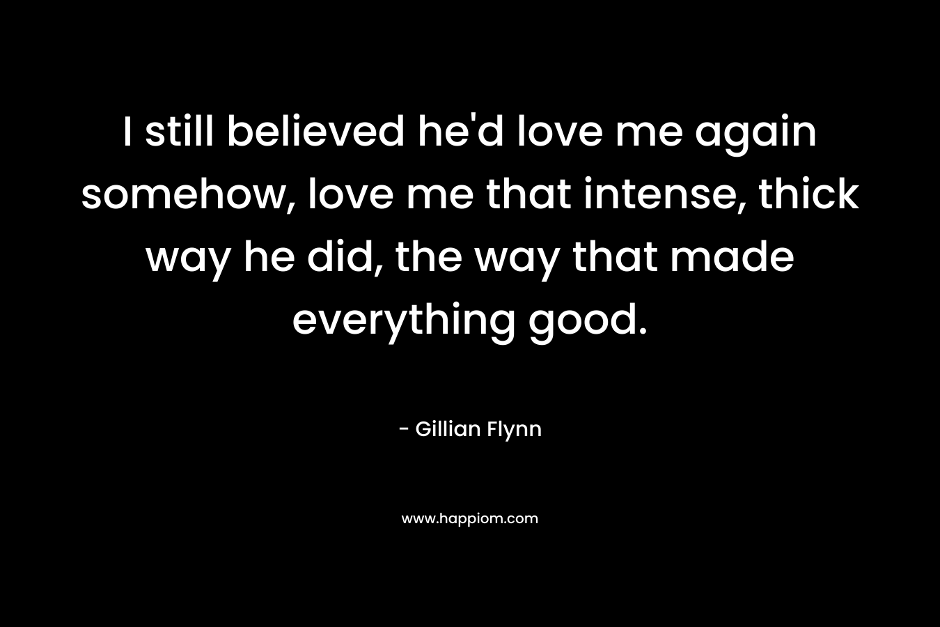 I still believed he'd love me again somehow, love me that intense, thick way he did, the way that made everything good.