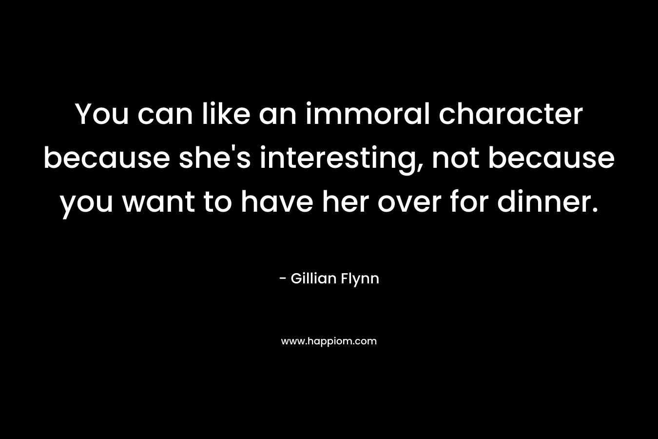 You can like an immoral character because she’s interesting, not because you want to have her over for dinner. – Gillian Flynn