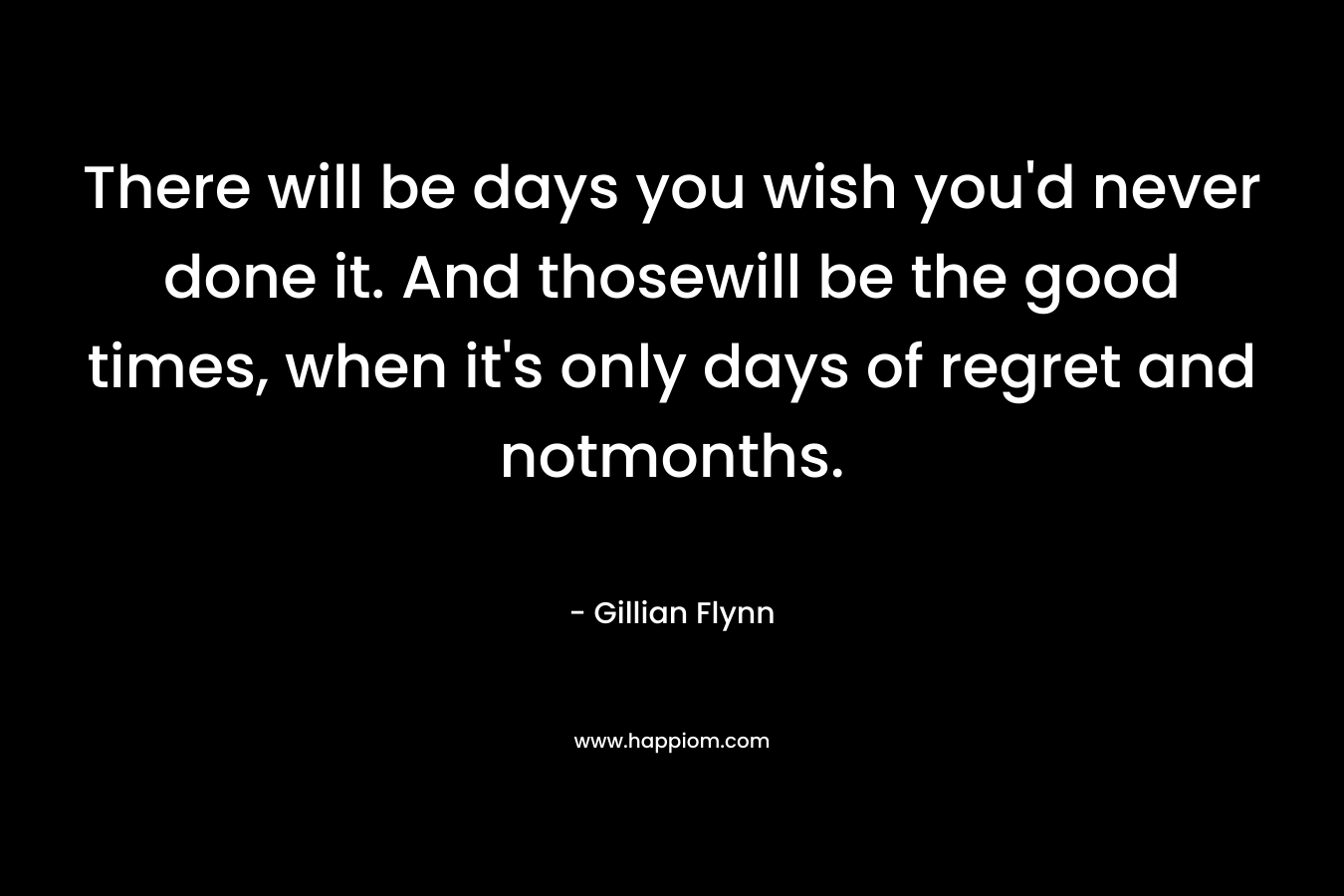 There will be days you wish you’d never done it. And thosewill be the good times, when it’s only days of regret and notmonths. – Gillian Flynn