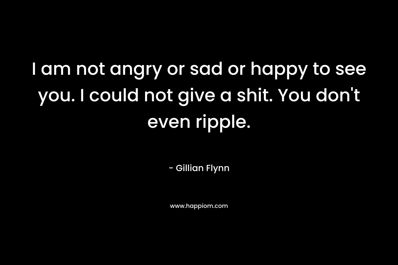 I am not angry or sad or happy to see you. I could not give a shit. You don't even ripple.