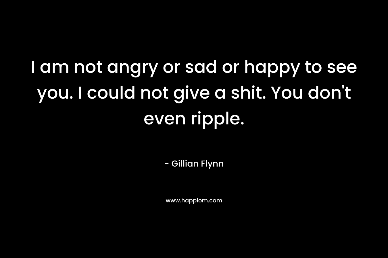 I am not angry or sad or happy to see you. I could not give a shit. You don’t even ripple. – Gillian Flynn