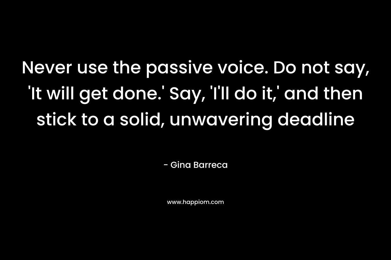 Never use the passive voice. Do not say, ‘It will get done.’ Say, ‘I’ll do it,’ and then stick to a solid, unwavering deadline – Gina Barreca