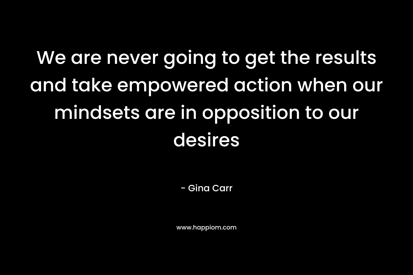 We are never going to get the results and take empowered action when our mindsets are in opposition to our desires – Gina Carr