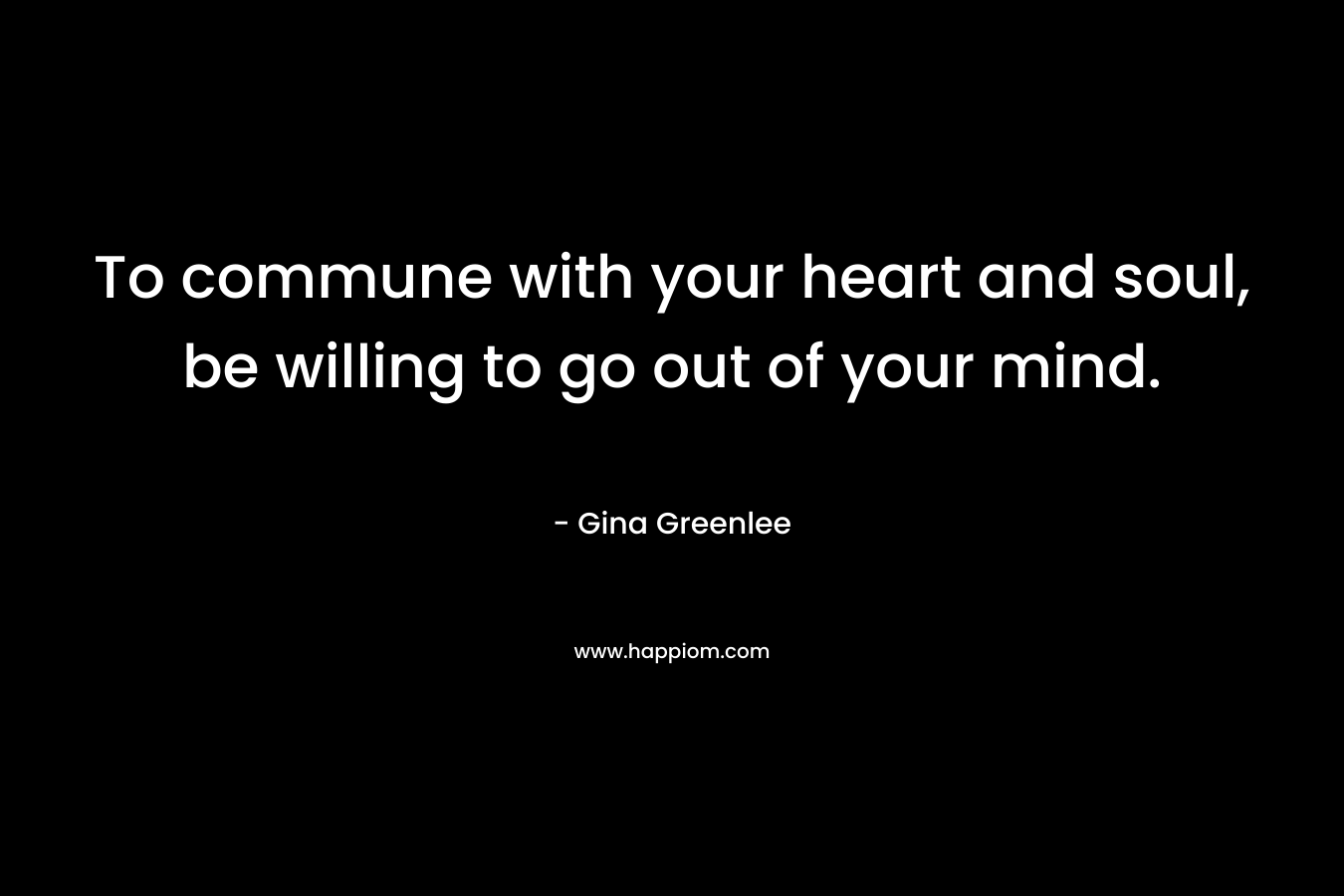 To commune with your heart and soul, be willing to go out of your mind. – Gina Greenlee