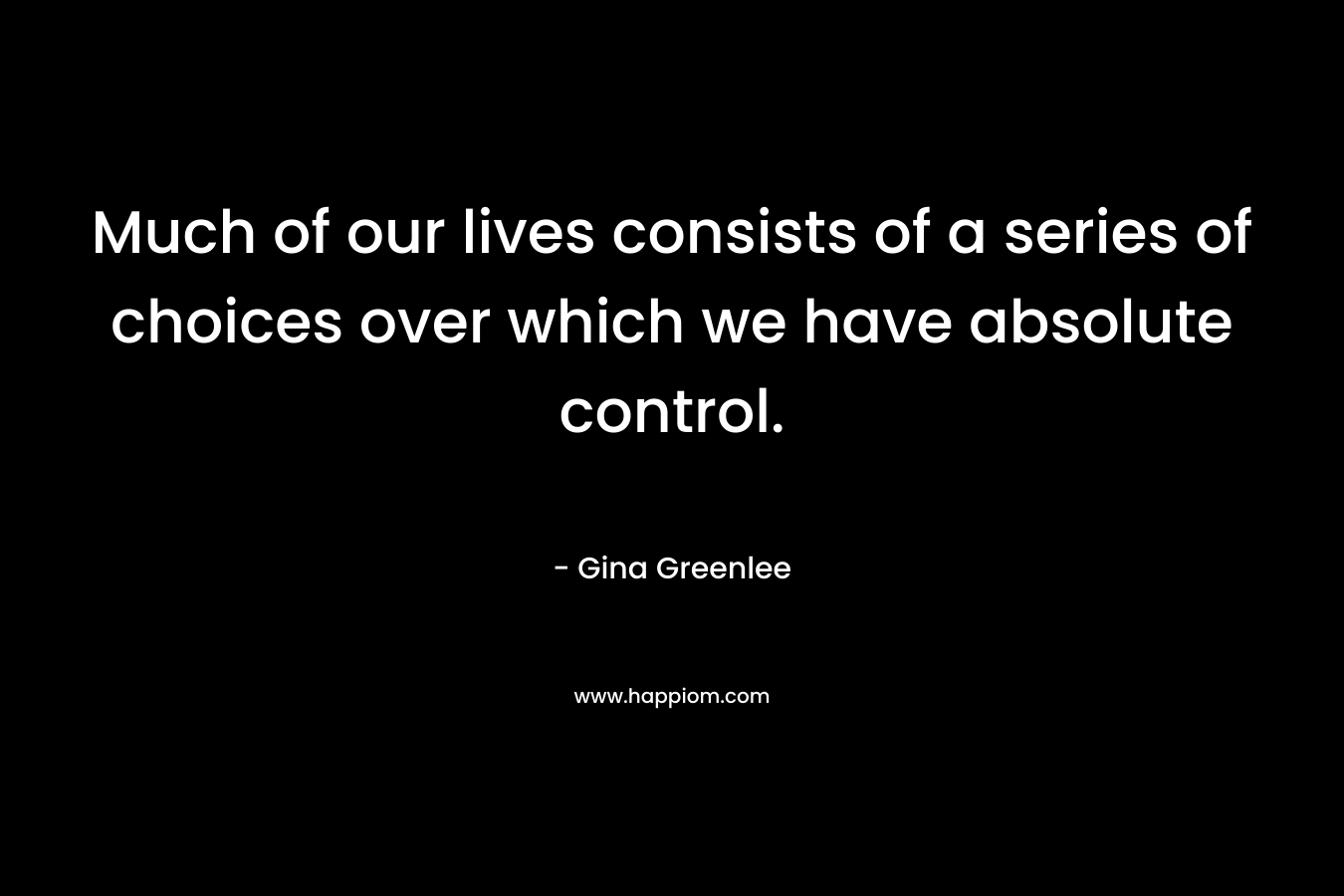 Much of our lives consists of a series of choices over which we have absolute control. – Gina Greenlee