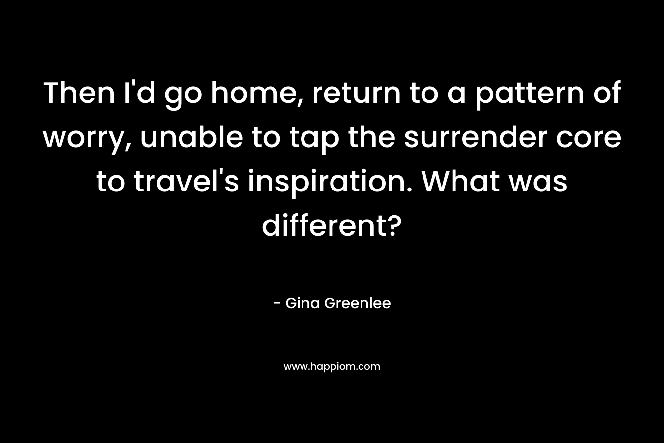 Then I’d go home, return to a pattern of worry, unable to tap the surrender core to travel’s inspiration. What was different? – Gina Greenlee
