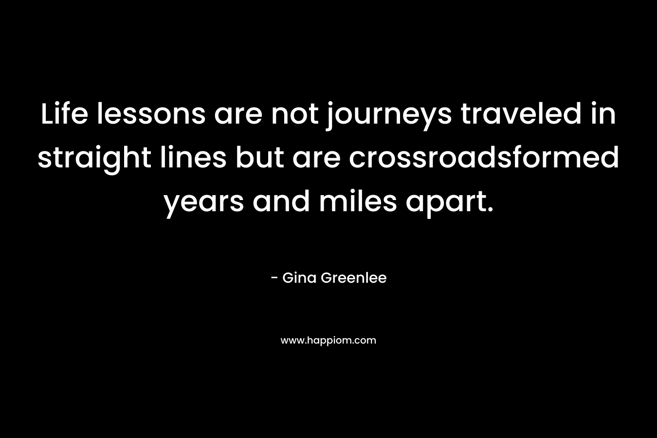Life lessons are not journeys traveled in straight lines but are crossroadsformed years and miles apart. – Gina Greenlee