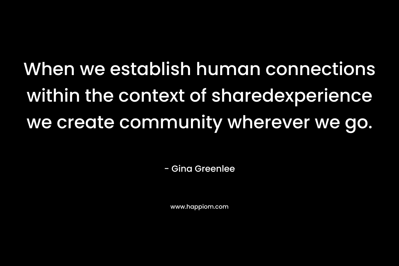 When we establish human connections within the context of sharedexperience we create community wherever we go. – Gina Greenlee