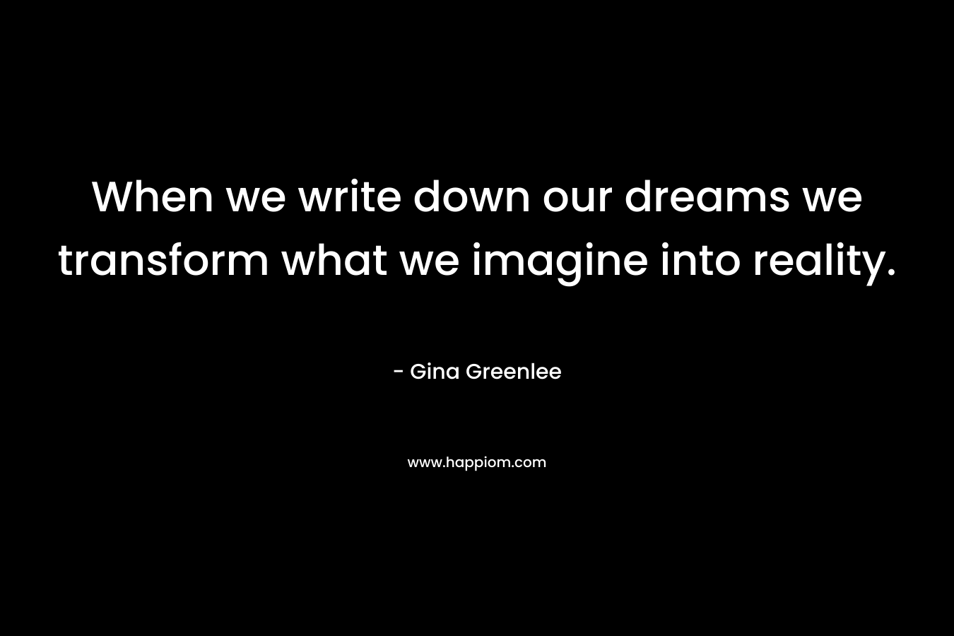 When we write down our dreams we transform what we imagine into reality. – Gina Greenlee