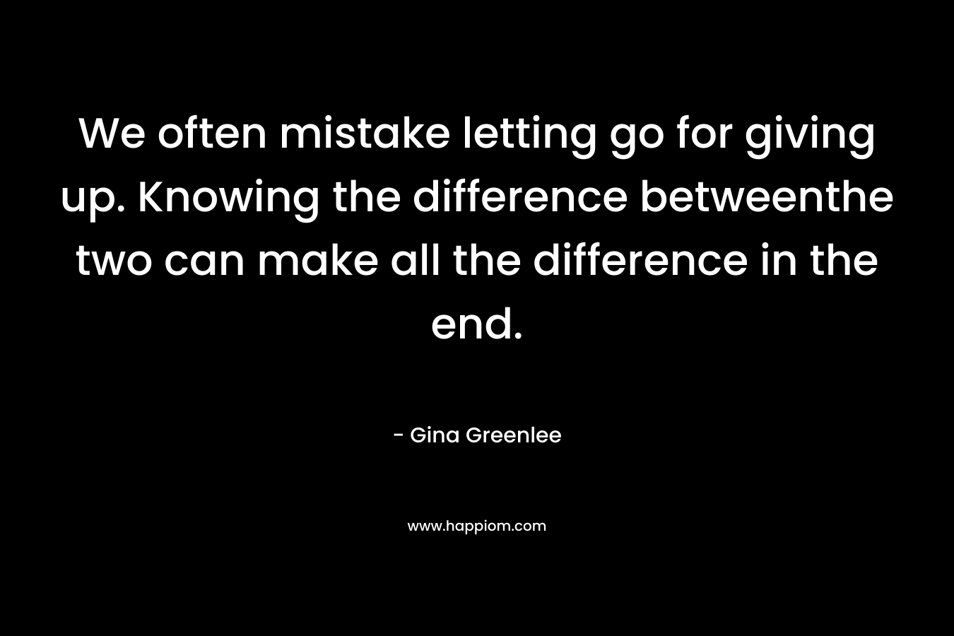 We often mistake letting go for giving up. Knowing the difference betweenthe two can make all the difference in the end. – Gina Greenlee