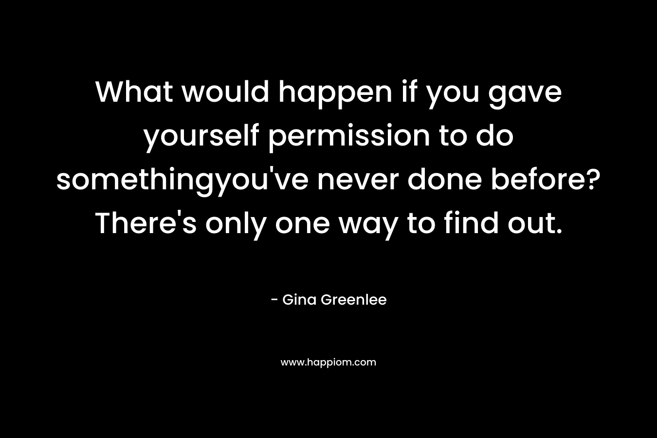 What would happen if you gave yourself permission to do somethingyou've never done before? There's only one way to find out.