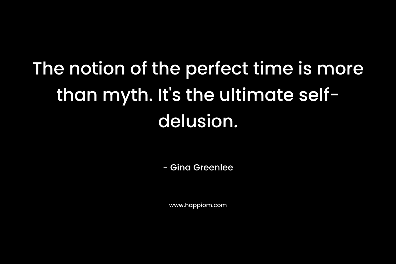 The notion of the perfect time is more than myth. It’s the ultimate self-delusion. – Gina Greenlee