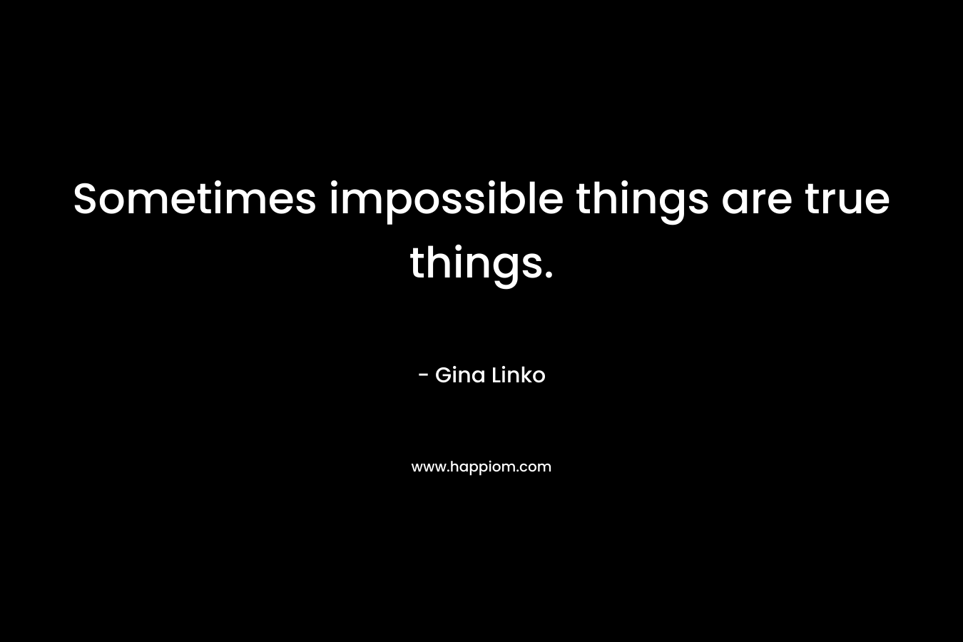 Sometimes impossible things are true things. – Gina Linko