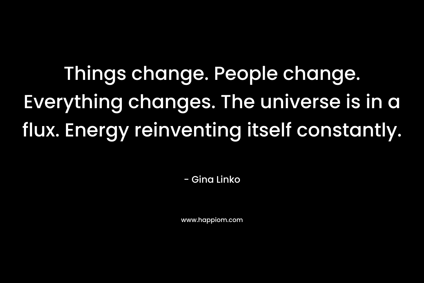 Things change. People change. Everything changes. The universe is in a flux. Energy reinventing itself constantly. – Gina Linko