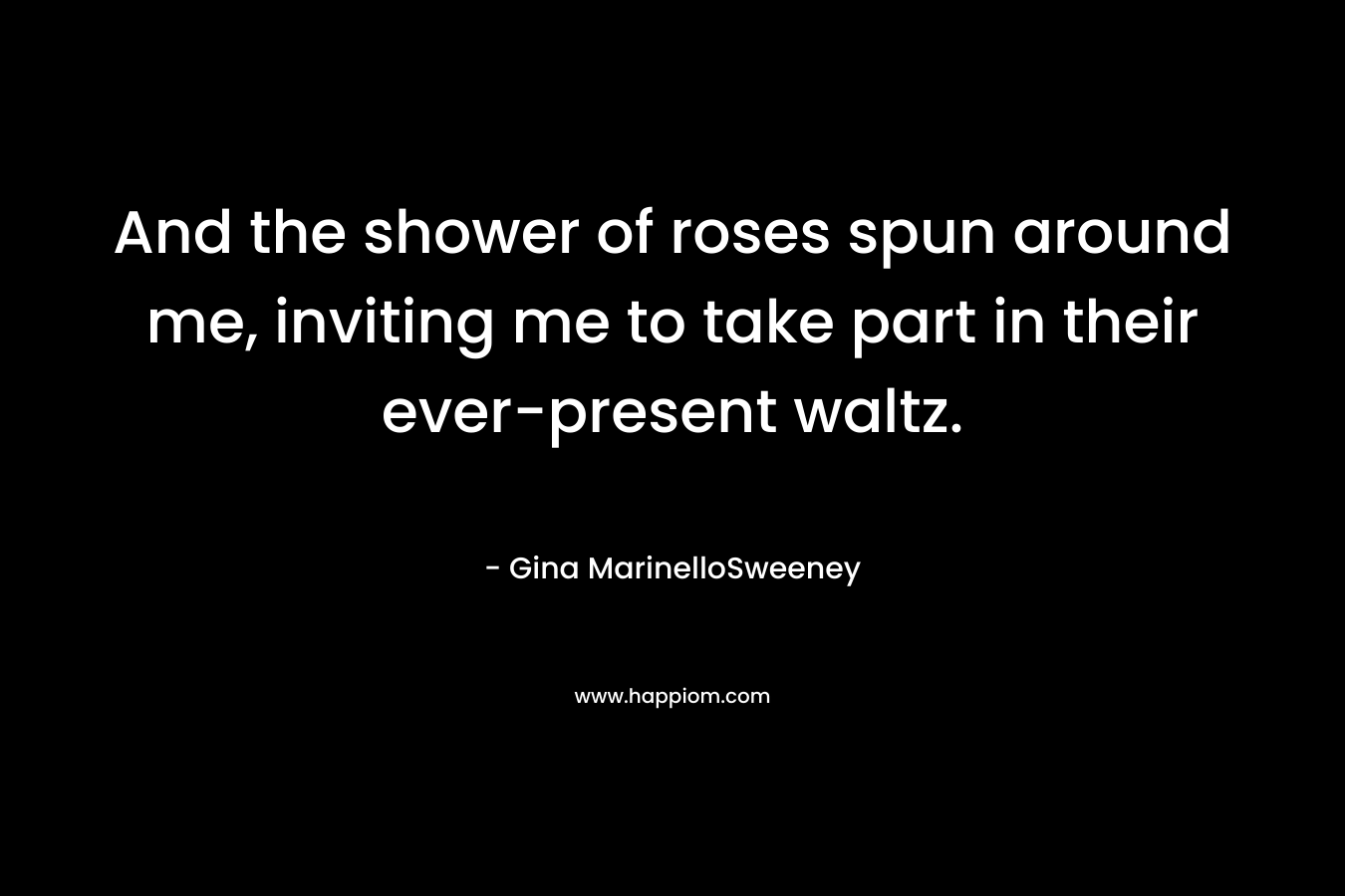 And the shower of roses spun around me, inviting me to take part in their ever-present waltz. – Gina MarinelloSweeney
